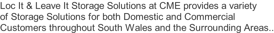Loc It & Leave It Storage Solutions at CME provides a variety of Storage Solutions for both Domestic and Commercial Customers throughout South Wales and the Surrounding Areas..